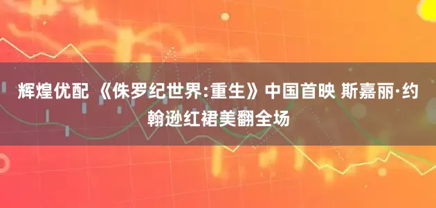 辉煌优配 《侏罗纪世界:重生》中国首映 斯嘉丽·约翰逊红裙美翻全场