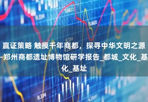 赢证策略 触摸千年商都，探寻中华文明之源——郑州商都遗址博物馆研学报告_都城_文化_基址