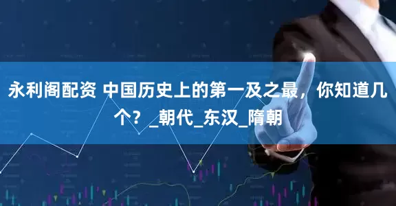 永利阁配资 中国历史上的第一及之最，你知道几个？_朝代_东汉_隋朝