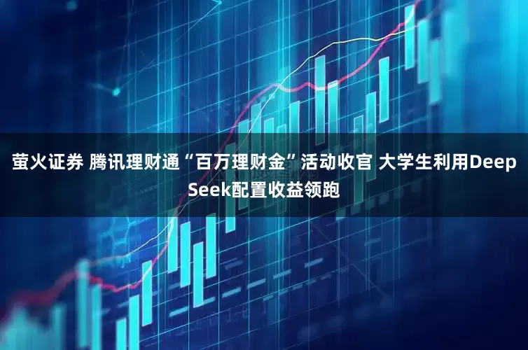 萤火证券 腾讯理财通“百万理财金”活动收官 大学生利用DeepSeek配置收益领跑