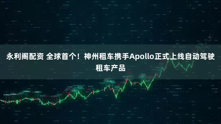 永利阁配资 全球首个！神州租车携手Apollo正式上线自动驾驶租车产品