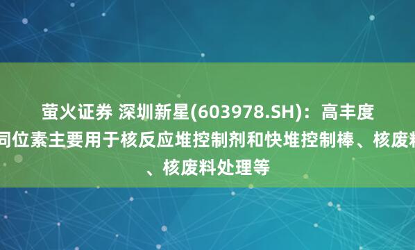 萤火证券 深圳新星(603978.SH)：高丰度的硼10同位素主要用于核反应堆控制剂和快堆控制棒、核废料处理等