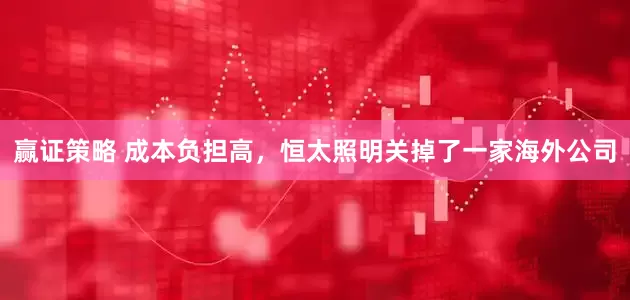 赢证策略 成本负担高，恒太照明关掉了一家海外公司
