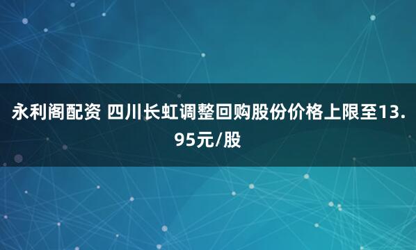 永利阁配资 四川长虹调整回购股份价格上限至13.95元/股