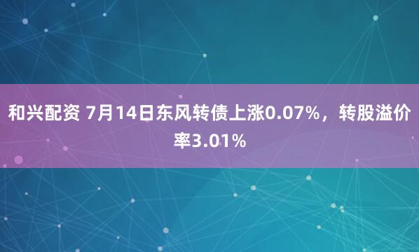 和兴配资 7月14日东风转债上涨0.07%，转股溢价率3.01%
