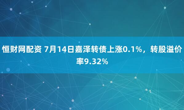 恒财网配资 7月14日嘉泽转债上涨0.1%，转股溢价率9.32%