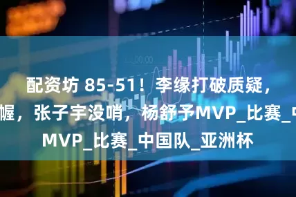 配资坊 85-51！李缘打破质疑，王思雨运筹帷幄，张子宇没哨，杨舒予MVP_比赛_中国队_亚洲杯