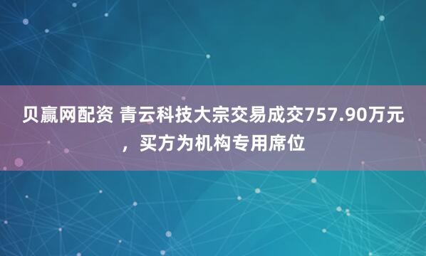 贝赢网配资 青云科技大宗交易成交757.90万元，买方为机构专用席位