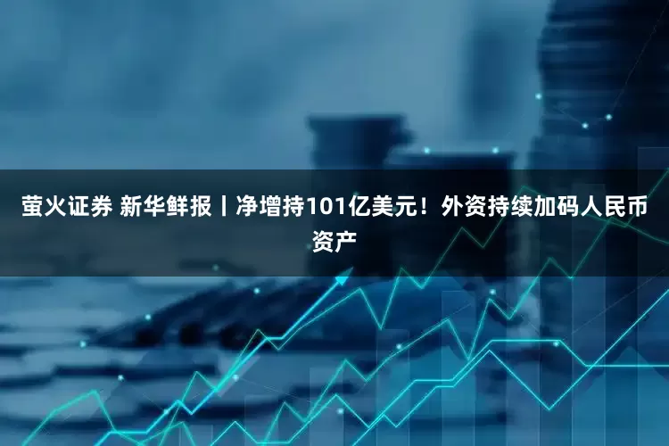 萤火证券 新华鲜报丨净增持101亿美元！外资持续加码人民币资产