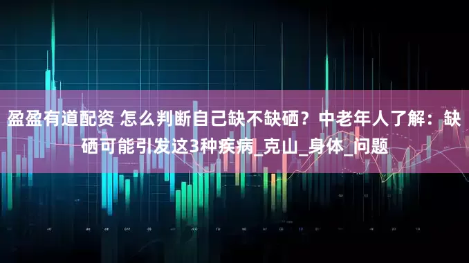 盈盈有道配资 怎么判断自己缺不缺硒？中老年人了解：缺硒可能引发这3种疾病_克山_身体_问题