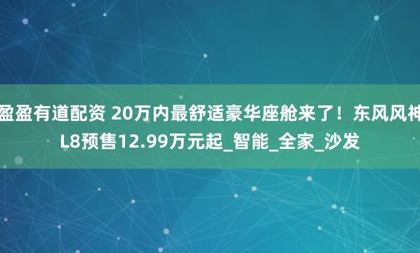 盈盈有道配资 20万内最舒适豪华座舱来了！东风风神L8预售12.99万元起_智能_全家_沙发