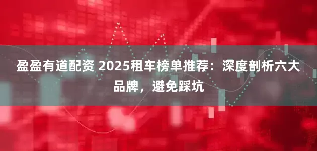盈盈有道配资 2025租车榜单推荐：深度剖析六大品牌，避免踩坑