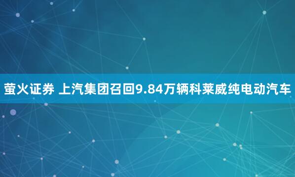 萤火证券 上汽集团召回9.84万辆科莱威纯电动汽车