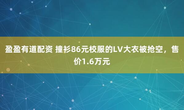 盈盈有道配资 撞衫86元校服的LV大衣被抢空，售价1.6万元