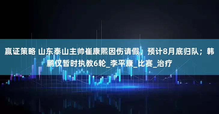 赢证策略 山东泰山主帅崔康熙因伤请假，预计8月底归队；韩鹏仅暂时执教6轮_李平康_比赛_治疗