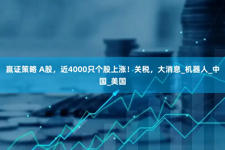 赢证策略 A股，近4000只个股上涨！关税，大消息_机器人_中国_美国