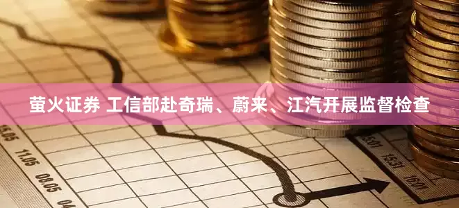 萤火证券 工信部赴奇瑞、蔚来、江汽开展监督检查