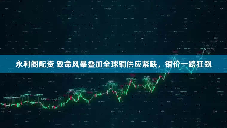 永利阁配资 致命风暴叠加全球铜供应紧缺,铜价一路狂飙